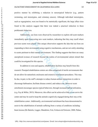 ForPeerReview
Only
OLFACTORY ENRICHMENT IN CALIFORNIA SEA LIONS 10
positive manner by exhibiting a reduction in stereotypical behavior (e.g., pattern
swimming, oral stereotypies, and voluntary emesis). Although individual stereotypies,
such as regurgitation, were not found to be statistically significant, the large effect sizes
found in this analysis suggest that there was indeed a practical reduction in these
problematic behaviors.
Additionally, sea lions were observed by researchers to explore old scent markers
immediately upon discovering new scent markers, indicating that they may recall where
previous scents were placed. This unique observation supports the idea that sea lions are
responding to their environment using cognitive mechanisms, and are not solely attending
to scents pertinent to their natural environment. This finding suggests that there are many
unexplored avenues of research beyond the realms of environmental salient stimuli that
could be investigated for this species.
In addition to zoos and aquaria, rehabilitation facilities may benefit from this
research. Pinniped rehabilitation centers are often comprised of sterile environments that
do not allow for naturalistic enclosures and extensive enrichment procedures. This may
be due, in part, to the staff’s attempts to reduce human-animal interactions in order to
discourage habituation, facilitate disease control, and reduce cost. However scent
enrichment encourages species-typical behaviors, through increased habitat utilization,
(e.g. Fay & Miller, 2015). Moreover, this effect can be achieved at little or no cost to the
center and may be used to keep the animals cognitively engaged during their stay at the
rehabilitation center. Additionally, environmental enrichment has been demonstrated to
assist in the rehabilitation of animals suffering from a variety of conditions including:
brain lesions (De Bartolo, Leggio, Mandolesi, Foti, Ferlazzo & Pertosini, 2008; Paban,
Page 10 of 21
URL: http://mc.manuscriptcentral.com/jaaws Email: ken.shapiro@animalsandsociety.org
Journal of Applied Animal Welfare Science
1
2
3
4
5
6
7
8
9
10
11
12
13
14
15
16
17
18
19
20
21
22
23
24
25
26
27
28
29
30
31
32
33
34
35
36
37
38
39
40
41
42
43
44
45
46
47
48
49
50
51
52
53
54
55
56
57
58
59
60
 