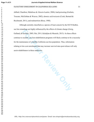 ForPeerReview
Only
OLFACTORY ENRICHMENT IN CALIFORNIA SEA LIONS 11
Jaffard, Chambon, Malafosse & Alescio-Lautier, 2004), lead poisoning (Guilarte,
Toscano, McGlothan & Weaver, 2002), domoic acid toxicosis (Cook, Bernard &
Reichmuth, 2011), and malnutrition (Rose, 1988).
Although currently classified as a species of least concern by the IUCN Redlist,
sea lion strandings are highly influenced by the effects of climate change (Greig,
Gulland, & Kreuder, 2005; Hui, 2011; Keledjian & Mesnick, 2013). As these effects
continue to escalate, sea lion rehabilitation programs will likely continue to be a necessity
for the maintenance of a healthy California sea lion population. Thus, information
relating to low-cost enrichment that may increase survival rates post-release will only
assist rehabilitators in these endeavors.
Page 11 of 21
URL: http://mc.manuscriptcentral.com/jaaws Email: ken.shapiro@animalsandsociety.org
Journal of Applied Animal Welfare Science
1
2
3
4
5
6
7
8
9
10
11
12
13
14
15
16
17
18
19
20
21
22
23
24
25
26
27
28
29
30
31
32
33
34
35
36
37
38
39
40
41
42
43
44
45
46
47
48
49
50
51
52
53
54
55
56
57
58
59
60
 
