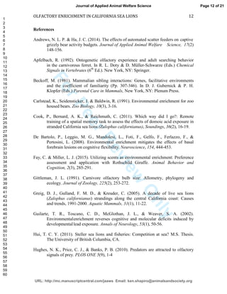 ForPeerReview
Only
OLFACTORY ENRICHMENT IN CALIFORNIA SEA LIONS 12
References
Andrews, N. L. P. & Ha, J. C. (2014). The effects of automated scatter feeders on captive
grizzly bear activity budgets. Journal of Applied Animal Welfare Science, 17(2)
148-156.
Apfelbach, R. (1992). Ontogenetic olfactory experience and adult searching behavior
in the carnivorous ferret. In R. L. Doty & D. Müller-Schwarze (Eds.) Chemical
Signals in Vertebrates (6th
Ed.). New York, NY: Springer.
Beckoff, M. (1981). Mammalian sibling interactions: Genes, facilitative environments
and the coefficient of familiarity (Pp. 307-346). In D. J. Gubernick & P. H.
Klopfer (Eds.) Parental Care in Mammals, New York, NY: Plenum Press.
Carlstead, K., Seidensticker, J. & Baldwin, R. (1991). Environmental enrichment for zoo
housed bears. Zoo Biology, 10(3), 3-16.
Cook, P., Bernard, A. K., & Reichmuth, C. (2011). Which way did I go?: Remote
training of a spatial memory task to assess the effects of domoic acid exposure in
stranded California sea lions (Zalophus californianus), Soundings, 36(2), 16-19.
De Bartolo, P., Leggio, M. G., Mandolesi, L., Foti, F., Gelfo, F., Ferlazzo, F., &
Pertosini, L. (2008). Environmental enrichment mitigates the effects of basal
forebrain lesions on cognitive flexibility. Neuroscience, 154, 444-453.
Fay, C. & Miller, L. J. (2015). Utilizing scents as environmental enrichment: Preference
assessment and application with Rothschild Giraffe. Animal Behavior and
Cognition, 2(3), 285-291.
Gittleman, J. L. (1991). Carnivore olfactory bulb size: Allometry, phylogeny and
ecology. Journal of Zoology, 225(2), 253-272.
Greig, D. J., Gulland, F. M. D., & Kreuder, C. (2005). A decade of live sea lions
(Zalophus californianus) strandings along the central California coast: Causes
and trends, 1991-2000. Aquatic Mammals, 31(1), 11-22.
Guilarte, T. R., Toscano, C. D., McGlothan, J. L., & Weaver, S. A. (2002).
Environmentalenrichment reverses cognitive and molecular deficits induced by
developmentallead exposure. Annals of Neurology, 53(1), 50-56.
Hui, T. C. Y. (2011). Steller sea lions and fisheries: Competition at sea? M.S. Thesis.
The University of British Columbia, CA.
Hughes, N. K., Price, C. J., & Banks, P. B. (2010). Predators are attracted to olfactory
signals of prey. PLOS ONE 5(9), 1-4
Page 12 of 21
URL: http://mc.manuscriptcentral.com/jaaws Email: ken.shapiro@animalsandsociety.org
Journal of Applied Animal Welfare Science
1
2
3
4
5
6
7
8
9
10
11
12
13
14
15
16
17
18
19
20
21
22
23
24
25
26
27
28
29
30
31
32
33
34
35
36
37
38
39
40
41
42
43
44
45
46
47
48
49
50
51
52
53
54
55
56
57
58
59
60
 