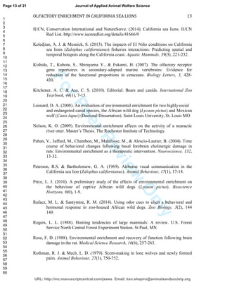 ForPeerReview
Only
OLFACTORY ENRICHMENT IN CALIFORNIA SEA LIONS 13
IUCN, Conservation International and NatureServe. (2014). California sea lions. IUCN
Red List. http://www.iucnredlist.org/details/41666/0
Keledjian, A. J. & Mesnick, S. (2013). The impacts of El Niño conditions on California
sea lions (Zalophus californianus) fisheries interactions: Predicting spatial and
temporal hotspots along the California coast. Aquatic Mammals, 39(3), 221-232.
Kishida, T., Kubota, S., Shirayama Y., & Fukami, H. (2007). The olfactory receptor
gene repertoires in secondary-adapted marine vertebrates: Evidence for
reduction of the functional proportions in cetaceans. Biology Letters, 3, 428-
430.
Kitchener, A. C. & Asa, C. S. (2010). Editorial: Bears and canids. International Zoo
Yearbook, 44(1), 7-15.
Leonard, D. A. (2008). An evaluation of environmental enrichment for two highlysocial
and endangered canid species, the African wild dog (Lycaon pictus) and Mexican
wolf (Canis lupus) (Doctoral Dissertation). Saint Louis University, St. Louis MO.
Nelson, K. O. (2009). Environmental enrichment effects on the activity of a nearactic
river otter. Master’s Thesis. The Rochester Institute of Technology.
Paban, V., Jaffard, M., Chambon, M., Malafosse, M., & Alescio-Lautier, B. (2004). Time
course of behavioral changes following basal forebrain cholinergic damage in
rats: Environmental enrichment as a therapeutic intervention. Neuroscience, 132,
13-32.
Peterson, R.S. & Bartholomew, G. A. (1969). Airborne vocal communication in the
California sea lion (Zalophus californianus). Animal Behaviour, 17(1), 17-18.
Price, L. J. (2010). A preliminary study of the effects of environmental enrichment on
the behaviour of captive African wild dogs (Lycaon pictus). Bioscience
Horizons, 0(0), 1-9.
Rafacz, M. L. & Santymire, R. M. (2014). Using odor cues to elicit a behavioral and
hormonal response in zoo-housed African wild dogs. Zoo Biology, 3(2), 144
149.
Rogers, L. L. (1988). Homing tendencies of large mammals: A review. U.S. Forest
Service North Central Forest Experiment Station. St Paul, MN.
Rose, F. D. (1988). Environmental enrichment and recovery of function following brain
damage in the rat. Medical Science Research, 16(6), 257-263.
Rothman, R. J. & Mech, L. D. (1979). Scent-making in lone wolves and newly formed
pairs. Animal Behaviour, 27(3), 750-752.
Page 13 of 21
URL: http://mc.manuscriptcentral.com/jaaws Email: ken.shapiro@animalsandsociety.org
Journal of Applied Animal Welfare Science
1
2
3
4
5
6
7
8
9
10
11
12
13
14
15
16
17
18
19
20
21
22
23
24
25
26
27
28
29
30
31
32
33
34
35
36
37
38
39
40
41
42
43
44
45
46
47
48
49
50
51
52
53
54
55
56
57
58
59
60
 