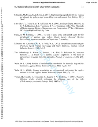 ForPeerReview
Only
OLFACTORY ENRICHMENT IN CALIFORNIA SEA LIONS 14
Schneider, M., Nogge, G., & Kolter, L. (2014). Implementing unpredictability in feeding
enrichment for Malayan sun bears (Helarctos malayanus). Zoo Biology, 33(1),
54-62.
Schwartz, C. C., Miller S. D., & Haroldson, M. A. (2003). Grizzly bear (Pp. 556-586). In
G. A. Feldhammer, B.C. Thompson, & A. J. Champman (Eds). Wild Mammals
of North America: Biology, Management, and Conservation (2nd
Ed.). Baltimore,
MD: Johns Hopkins University Press.
Steele, R. M. & Steele, T. (2005). The use of canid urine and related scents for the
enrichment of captive grey wolves (Canis lupus). Regional Meeting
Proceedings: Association of Zoos and Aquariums Proceedings.
Szokalski, M. S., Litchfied, C. A., & Foster, W. K. (2012). Enrichment for captive tigers
(Panthera tigris): Current knowledge and future directions. Applied Animal
Behavior Science, 139(1-2), 1-9.
Van Valkenburgh, B., Curtis, A., Samuels, J. X., Bird, D., Fulkerson, B., Meachen
Samuels, J., & Slater, G. J. (2011). Aquatic adaptations in the nose of
carnivorans: Evidence from the turbinates. Journal of Anatomy, 218(3), 298-
310.
Wells, D. L. (2004). Review of environmental enrichment for kenneled dogs (Canis
familiaris). Applied Animal Behaviour Science, 85 (3-4), 307-317.
Wells, D. L. (2009). Sensory stimulation as environmental enrichment for captive
animals: A review. Applied Animal Behaviour Science, 118(1-2), 1-11.
Ylönen, H., Sundell, J., Tiilikainen, R., Eccard, J. A., & Horne, T. (2003). Weasel’s
(Mustela nivalis nivalis) preference for olfactory cues of the vole
(Clethrionomys glareolus). Ecology, 84(6), 1447-1452.
Page 14 of 21
URL: http://mc.manuscriptcentral.com/jaaws Email: ken.shapiro@animalsandsociety.org
Journal of Applied Animal Welfare Science
1
2
3
4
5
6
7
8
9
10
11
12
13
14
15
16
17
18
19
20
21
22
23
24
25
26
27
28
29
30
31
32
33
34
35
36
37
38
39
40
41
42
43
44
45
46
47
48
49
50
51
52
53
54
55
56
57
58
59
60
 