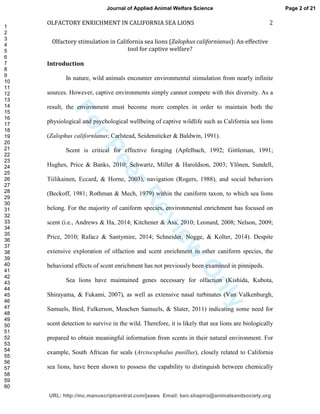 ForPeerReview
Only
OLFACTORY ENRICHMENT IN CALIFORNIA SEA LIONS 2
Olfactory stimulation in California sea lions (Zalophus californianus): An effective
tool for captive welfare?
Introduction
In nature, wild animals encounter environmental stimulation from nearly infinite
sources. However, captive environments simply cannot compete with this diversity. As a
result, the environment must become more complex in order to maintain both the
physiological and psychological wellbeing of captive wildlife such as California sea lions
(Zalophus californianus; Carlstead, Seidensticker & Baldwin, 1991).
Scent is critical for effective foraging (Apfelbach, 1992; Gittleman, 1991;
Hughes, Price & Banks, 2010; Schwartz, Miller & Haroldson, 2003; Ylönen, Sundell,
Tiilikainen, Eccard, & Horne, 2003), navigation (Rogers, 1988), and social behaviors
(Beckoff, 1981; Rothman & Mech, 1979) within the caniform taxon, to which sea lions
belong. For the majority of caniform species, environmental enrichment has focused on
scent (i.e., Andrews & Ha, 2014; Kitchener & Asa, 2010; Leonard, 2008; Nelson, 2009;
Price, 2010; Rafacz & Santymire, 2014; Schneider, Nogge, & Kolter, 2014). Despite
extensive exploration of olfaction and scent enrichment in other caniform species, the
behavioral effects of scent enrichment has not previously been examined in pinnipeds.
Sea lions have maintained genes necessary for olfaction (Kishida, Kubota,
Shirayama, & Fukami, 2007), as well as extensive nasal turbinates (Van Valkenburgh,
Samuels, Bird, Fulkerson, Meachen Samuels, & Slater, 2011) indicating some need for
scent detection to survive in the wild. Therefore, it is likely that sea lions are biologically
prepared to obtain meaningful information from scents in their natural environment. For
example, South African fur seals (Arctocephalus pusillus), closely related to California
sea lions, have been shown to possess the capability to distinguish between chemically
Page 2 of 21
URL: http://mc.manuscriptcentral.com/jaaws Email: ken.shapiro@animalsandsociety.org
Journal of Applied Animal Welfare Science
1
2
3
4
5
6
7
8
9
10
11
12
13
14
15
16
17
18
19
20
21
22
23
24
25
26
27
28
29
30
31
32
33
34
35
36
37
38
39
40
41
42
43
44
45
46
47
48
49
50
51
52
53
54
55
56
57
58
59
60
 