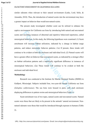 ForPeerReview
Only
OLFACTORY ENRICHMENT IN CALIFORNIA SEA LIONS 3
similar odorants when relevant to their natural environment (Laska, Lord, Selin, &
Amundin, 2010). Thus, the introduction of natural scents into the environment may have
a greater impact on behavior than would non-natural scents.
The present study investigated whether scent can be utilized to enhance the
captive environment for California sea lions by introducing both natural and non-natural
scents and recording instances of abnormal and repetitive behavioral repertoires, called
stereotypical behaviors. In this study, the following hypotheses were examined: (1) Scent
enrichment will increase habitat utilization, indicated by a change in habitat usage
patterns, and reduce stereotypic behavior patterns; (1a) If present, these trends will
continue to be evident at both the enclosure and individual level; (2) Natural scents will
have a greater effect on behavior than non-natural scents, as indicated by a stronger effect
on habitat utilization patterns and a statistically significant difference in instances of
stereotypical behaviors; (2a) These trends will continue to be evident at both the
enclosure and individual level.
Methodology
Research was conducted at the Institute for Marine Mammal Studies (IMMS) in
Gulfport, Mississippi. Subjects included four, two-year-old female California sea lions
(Zalophus californianus). The sea lions were housed in pairs, with each enclosure
displaying differences in pattern swims and stereotypical behaviors (Table 1).
Scent enrichment was of two types, natural scents and non-natural scents. Natural
scents were those that are likely to be present in the animals’ natural environment. Non-
natural odorants were those that would be introduced through exposure to humans (Table
2).
Page 3 of 21
URL: http://mc.manuscriptcentral.com/jaaws Email: ken.shapiro@animalsandsociety.org
Journal of Applied Animal Welfare Science
1
2
3
4
5
6
7
8
9
10
11
12
13
14
15
16
17
18
19
20
21
22
23
24
25
26
27
28
29
30
31
32
33
34
35
36
37
38
39
40
41
42
43
44
45
46
47
48
49
50
51
52
53
54
55
56
57
58
59
60
 