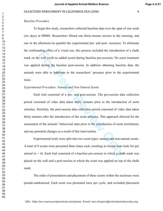 ForPeerReview
Only
OLFACTORY ENRICHMENT IN CALIFORNIA SEA LIONS 4
Baseline Procedure
To begin this study, researchers collected baseline data over the span of one week
(six days) at IMMS. Researchers filmed one thirty-minute session in the morning, and
one in the afternoon (to parallel the experimental pre- and post- sessions). To eliminate
the confounding effect of a visual cue, this process included the introduction of a chalk
mark on the wall (with no added scent) during baseline pre-sessions. No scent treatment
was applied during the baseline post-session. In addition obtaining baseline data, the
animals were able to habituate to the researchers’ presence prior to the experimental
trials.
Experimental Procedure: Natural and Non-Natural Scents
Each trial consisted of a pre- and post-session. The pre-session data collection
period consisted of video data taken thirty minutes prior to the introduction of scent
stimulus. Similarly, the post-session data collection period consisted of video data taken
thirty minutes after the introduction of the scent stimulus. This approach allowed for the
assessment of the animals’ behavioral state prior to the introduction of scent enrichment,
and any potential changes as a result of this intervention.
Experimental trials were split into two scent types: natural and non-natural scents.
A total of 8 scents were presented three times each, resulting in twenty-four trials for per
animal (n = 4). Each trial consisted of a baseline pre-session in which a chalk mark was
placed on the wall and a post-session in which the scent was applied on top of the chalk
mark.
The order of presentation and placement of these scents within the enclosure were
pseudo-randomized. Each scent was presented once per cycle, and excluded placement
Page 4 of 21
URL: http://mc.manuscriptcentral.com/jaaws Email: ken.shapiro@animalsandsociety.org
Journal of Applied Animal Welfare Science
1
2
3
4
5
6
7
8
9
10
11
12
13
14
15
16
17
18
19
20
21
22
23
24
25
26
27
28
29
30
31
32
33
34
35
36
37
38
39
40
41
42
43
44
45
46
47
48
49
50
51
52
53
54
55
56
57
58
59
60
 