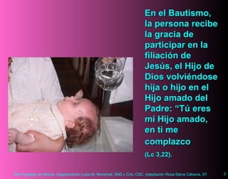 En el Bautismo, la persona recibe la gracia de participar en la filiación de Jesús, el Hijo de Dios volviéndose hija o hijo en el Hijo amado del Padre:  “Tú eres mi Hijo amado, en ti me complazco  (Lc 3,22).   