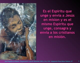 Es el Espíritu que unge y envía a Jesús en misíon y es el mismo Espíritu que unge, consagra y envía a los cristianos en misión. 