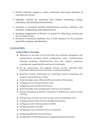 ● Provide technical support to users, administer day-to-day operation of
networks and servers.
● Upgrades network by conferring with vendors; developing, testing,
evaluating, and installing enhancements.
● Assisting in enterprise network administration (routers, switches, and
firewalls), configuration, and implementation.
● Assisting configuration of Routers, to include IP addressing, routing and
Access Control Lists.
● Purchase of necessary hardware that is both adequate for the purposes
and within company specifications.
Technical Skills:
Technical Skills on Networking:-
■ Experience in all areas of local and wide area networks management and
administration including system configuration, setup, troubleshooting,
planning, designing, implementation, and user support; experience
installing and supporting Microsoft server technologies.
■ Set up, maintenance, and upgrade network security, especially those
involving IP addresses and connectivity on selected hardware.
■ Maintains network performance by performing network monitoring and
analysis, and performance tuning
■ Good knowledge about ADS and DNS and models of Networking.
■ Crimping and connecting Network Cards.
■ Configuring Local and Network Printers.
■ Good Knowledge about Configuration of Routers and switches
■ System Assembling & Software installation & Maintenance system trouble
shooting
■ VPN gateways to detect and solve security and or accessibility issues
■ Crimping of RJ45 Cable (Cross & Straight) Connections
■ Configuring Active Directory Service & DNS
■ Configuring DHCP, IIS, RAS
■ Configuring of Local, Remote Printer in a Network
■ Configuring ADS Back Up and Restore
■ Configuration of Disk Maintenance & Applying Disk Quota Entries
 