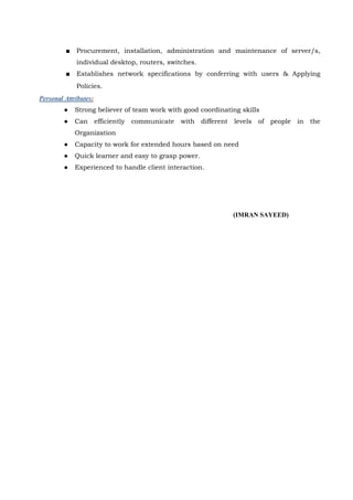 ■ Procurement, installation, administration and maintenance of server/s,
individual desktop, routers, switches.
■ Establishes network specifications by conferring with users & Applying
Policies.
Personal Attributes:
● Strong believer of team work with good coordinating skills
● Can efficiently communicate with different levels of people in the
Organization
● Capacity to work for extended hours based on need
● Quick learner and easy to grasp power.
● Experienced to handle client interaction.
(IMRAN SAYEED)
 