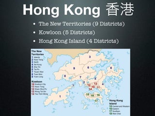Hong Kong 香港
 • The New Territories (9 Districts)
 • Kowloon (5 Districts)
 • Hong Kong Island (4 Districts)
 