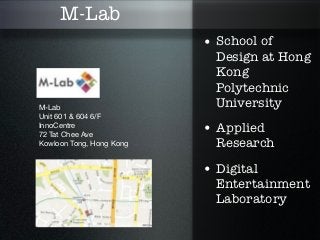 M-Lab
                          • School of
                            Design at Hong
                            Kong
                            Polytechnic
M-Lab                       University
Unit 601 & 604 6/F
InnoCentre
72 Tat Chee Ave
                          • Applied
Kowloon Tong, Hong Kong     Research

                          • Digital
                            Entertainment
                            Laboratory
 