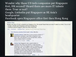 Wonder why those US tech companies put Singapore
first, HK second? Heard there are more IT talents
there. True or not?
Google, Linkedin put Singapore as SE Asia’s
headquarter
Facebook open Singapore office first then Hong Kong
 