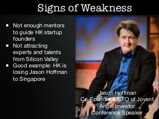 Signs of Weakness
• Not enough mentors
    to guide HK startup
    founders
•   Not attracting
    experts and talents
    from Silicon Valley
•   Good example: HK is
    losing Jason Hoffman
    to Singapore

                                 Jason Hoffman
                           Co-Founder & CTO of Joyent
                                 Angel Investor
                              Conference Speaker
 