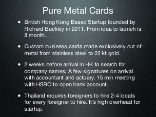 Pure Metal Cards
• British Hong Kong Based Startup founded by
  Richard Buckley in 2011. From idea to launch is
  8 month.

• Custom business cards made exclusively out of
  metal from stainless steel to 22 kt gold.

• 2 weeks before arrival in HK to search for
  company names. A few signatures on arrival
  with accountant and actuary. 15 min meeting
  with HSBC to open bank account.

• Thailand requires foreigners to hire 2-4 locals
  for every foreigner to hire. It’s high overhead for
  startup.
 