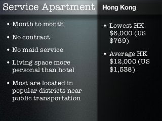 Service Apartment          Hong Kong

• Month to month           • Lowest HK
                            $6,000 (US
• No contract               $769)
• No maid service
                           • Average HK
• Living space more         $12,000 (US
  personal than hotel       $1,538)

• Most are located in
  popular districts near
  public transportation
 