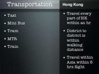 Transportation   Hong Kong

• Taxi            • Travel every
                    part of HK
• Mini Bus          within an hr

• Tram            • District to
                    district is
• MTR               within
• Train             walking
                    distance
                  • Travel within
                    Asia within 6
                    hrs ﬂight
 