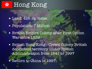 Hong Kong

• Land: 426 sq. miles
• Population: 7 Million
• British Empire Colony after First Opium
  War since 1839
• British Hong Kong - Crown Colony British
  dependent territory under British
  Administration from 1841 to 1997

• Return to China in 1997
 