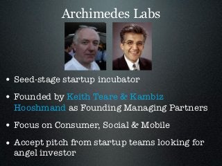 Archimedes Labs




• Seed-stage startup incubator
• Founded by Keith Teare & Kambiz
  Hooshmand as Founding Managing Partners
• Focus on Consumer, Social & Mobile
• Accept pitch from startup teams looking for
  angel investor
 