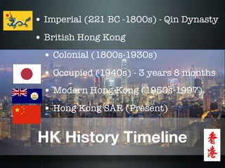• Imperial (221 BC -1800s) - Qin Dynasty
• British Hong Kong
 • Colonial (1800s-1930s)
 • Occupied (1940s) - 3 years 8 months
 • Modern Hong Kong (1950s-1997)
 • Hong Kong SAR (Present)

HK History Timeline
 