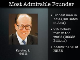 Most Admirable Founder
                • Richest man in
                  Asia (Bill Gates
                  in Asia)

                • 9th richest
                  man in the
                  world (US$25
                  Billions)

                • Assets in15% of
  Ka-shing Li     HKSE
    李嘉誠
 