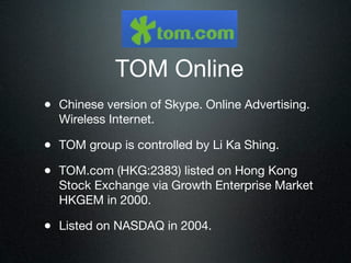 TOM Online
• Chinese version of Skype. Online Advertising.
  Wireless Internet.

• TOM group is controlled by Li Ka Shing.
• TOM.com (HKG:2383) listed on Hong Kong
  Stock Exchange via Growth Enterprise Market
  HKGEM in 2000.

• Listed on NASDAQ in 2004.
 