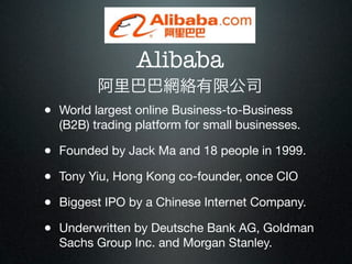 Alibaba
         阿里巴巴網絡有限公司
• World largest online Business-to-Business
  (B2B) trading platform for small businesses.

• Founded by Jack Ma and 18 people in 1999.
• Tony Yiu, Hong Kong co-founder, once CIO
• Biggest IPO by a Chinese Internet Company.
• Underwritten by Deutsche Bank AG, Goldman
  Sachs Group Inc. and Morgan Stanley.
 