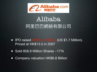 Alibaba
         阿里巴巴網絡有限公司


• IPO raised HK$13.1 Million (US $1.7 Million).
  Priced at HK$13.5 in 2007

• Sold 858.9 Million Shares ~17%
• Company valuation HK$8.8 Billion
 