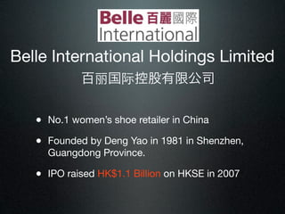 Belle International Holdings Limited
            百丽国际控股有限公司


   • No.1 women’s shoe retailer in China
   • Founded by Deng Yao in 1981 in Shenzhen,
     Guangdong Province.

   • IPO raised HK$1.1 Billion on HKSE in 2007
 