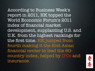 According to Business Week's
report in 2011, HK topped the
World Economic Forum's 2011
index of ﬁnancial market
development, supplanting U.S. and
U.K. from the highest rankings for
the ﬁrst time. HK jumped from
fourth making it the ﬁrst Asian
ﬁnancial center to lead the 60-
country index, helped by IPOs and
insurance.
 
