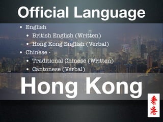 Ofﬁcial Language
• English
  • British English (Written)
  • Hong Kong English (Verbal)
• Chinese -
  • Traditional Chinese (Written)
  • Cantonese (Verbal)


Hong Kong
 