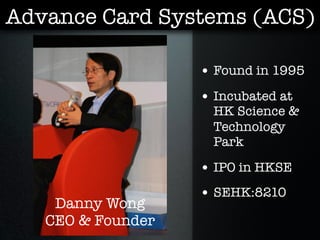 Advance Card Systems (ACS)

                   • Found in 1995
                   • Incubated at
                     HK Science &
                     Technology
                     Park

                   • IPO in HKSE
                   • SEHK:8210
    Danny Wong
   CEO & Founder
 