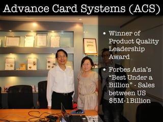 Advance Card Systems (ACS)

                • Winner of
                  Product Quality
                  Leadership
                  Award
                • Forbes Asia’s
                  “Best Under a
                  Billion” - Sales
                  between US
                  $5M-1Billion
 