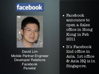• Facebook
                            announce to
                            open a Sales
                            ofﬁce in Hong
                            Kong in Feb
                            2011

                          • It’s Facebook
      David Lim             2nd ofﬁce in
Mobile Partner Engineer     Asia. 1st ofﬁce
 Developer Relations        & Asia HQ is in
      Facebook
                            Singapore.
       Panelist
 