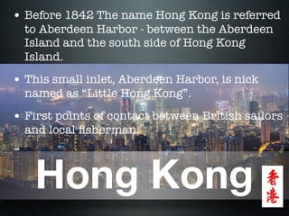 • Before 1842 The name Hong Kong is referred
  to Aberdeen Harbor - between the Aberdeen
  Island and the south side of Hong Kong
  Island.
• This small inlet, Aberdeen Harbor, is nick
  named as “Little Hong Kong”.
• First points of contact between British sailors
  and local ﬁsherman.



    Hong Kong
 