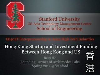 Stanford University
             US-Asia Technology Management Center
                  School of Engineering

EE402T Entrepreneurship in Asian High Tech Industries
Hong Kong Startup and Investment Funding
      Between Hong Kong and US
                      Part 1                   香
                     Bess Ho
        Founding Partner of Archimedes Labs
              Spring 2012 @Stanford            港
 