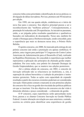 10
concurso tinha como prioridade a identificação de novas práticas e a
divulgação de idéias inovadoras. Por isso, premiava até 50 iniciativas
por edição.
Em 1999, em sua quarta edição, estabeleceu-se o início de
nova fase para o concurso. Seu objetivo principal passou a ser o
reconhecimento das “melhores práticas”. Conseqüentemente, a
premiação foi reduzida a até 20 experiências.As iniciativas passaram,
então, a ser julgadas pelos resultados quantitativos e qualitativos
baseados em indicadores de desempenho. Nesse ano, também foi
criado o Destaque para a Desburocratização, sendo concedido, para
a experiência que mais se destacou nessa área, o Prêmio Helio
Beltrão.
O quinto concurso, em 2000, foi marcado pela entrega de um
prêmio concreto (até então a premiação era apenas simbólica). O
prêmio, uma viagem para participar V Congresso do Centro Latino
Americano de Administración para el Desarrollo (Clad), realizado
na República Dominicana, foi concedido à experiência que melhor
representou a aplicação dos princípios da chamada gestão empre-
endedora. Por essa razão, esse prêmio foi chamado Destaque da
Gestão Empreendedora, que se manteve nas edições posteriores.
Até a sétima edição do concurso, em 2002, o conceito de
inovação utilizado não se relacionava ao ineditismo, e, sim, à
superação da cultura burocrática e à adoção de princípios e instru-
mentos gerenciais. Todas as ações com capacidade de expandir
resultados a partir dos recursos existentes poderiam ser consideradas
inovação. Outro ponto comum e marcante às sete primeiras edições
do concurso foi o foco na gestão desvinculada das políticas públicas
em que se inseriam. Um dos objetivos do concurso era dar visão à
dimensão abstrata e pouco considerada – a dimensão da gestão.
O 8o
concurso, cujas experiências serão apresentadas neste
livro, passou a se chamar Concurso Inovação na Gestão Pública
Federal. A maior alteração em relação aos anos anteriores, contudo,
ocorreu no critério para identificar uma experiência de gestão
 