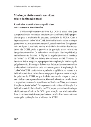 102
Mudanças efetivamente ocorridas:
relato da situação atual
Resultados quantitativos e qualitativos
concretamente mensurados
Conforme já referimos no item 3, a CCIH é a área ideal para
comprovação dos resultados concretos que o ambiente de IG propor-
cionou para a melhoria do processo decisório do HCPA. Com a
implantação do “cubo” da CCIH, foram eliminadas todas as etapas
posteriores ao processamento mensal, descrito no item 2 e apresen-
tado na figura 1, restando apenas a atividade de análise dos indica-
dores de CCIH, pois o processo de geração deles tornou-se
integralmente on-line. Os indicadores relativos às IHs são publicados
mensalmente na Intranet. A Figura 2 a seguir apresenta a interface
do “cubo” da CCIH, no âmbito do ambiente de IG. Trata-se de
interface única, amigável, que proporciona exploração intuitiva pelo
próprio usuário. Estratégias de busca de dados podem ser construídas
e adaptadas à realidade de cada serviço ou gestor. A implantação do
“cubo” da CCIH conferiu transparência e agilidade no acesso aos
indicadores da área, estimulando a equipe a dispensar maior atenção
às práticas de VEIH, o que incluiu estudo de tempo e custos
associados a esses procedimentos. Os resultados desse estudo foram
comparados com estudo semelhante realizado em 2000, previamente
à implantação do “cubo”. O tempo necessário à disponibilização dos
indicadores de IH foi reduzido em 57%, o que permitiu maior dispo-
nibilidade dos técnicos da CCIH para atuação nas atividades-fim.
Esse levantamento foi acompanhado de estudo dos custos determi-
nados pela realização das atividades de VEIH.
Gerenciamento de informações
 