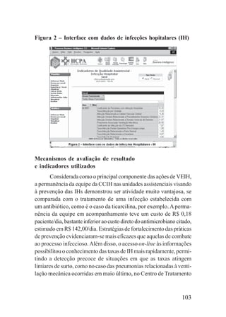 103
Figura 2 – Interface com dados de infecções hopitalares (IH)
Mecanismos de avaliação de resultado
e indicadores utilizados
Considerada como o principal componente das ações de VEIH,
a permanência da equipe da CCIH nas unidades assistenciais visando
à prevenção das IHs demonstrou ser atividade muito vantajosa, se
comparada com o tratamento de uma infecção estabelecida com
um antibiótico, como é o caso da ticarcilina, por exemplo. Aperma-
nência da equipe em acompanhamento teve um custo de R$ 0,18
paciente/dia, bastante inferior ao custo direto do antimicrobiano citado,
estimado em R$ 142,00/dia. Estratégias de fortalecimento das práticas
de prevenção evidenciaram-se mais eficazes que aquelas de combate
ao processo infeccioso.Além disso, o acesso on-line às informações
possibilitou o conhecimento das taxas de IH mais rapidamente, permi-
tindo a detecção precoce de situações em que as taxas atingem
limiares de surto, como no caso das pneumonias relacionadas à venti-
lação mecânica ocorridas em maio último, no Centro de Tratamento
 