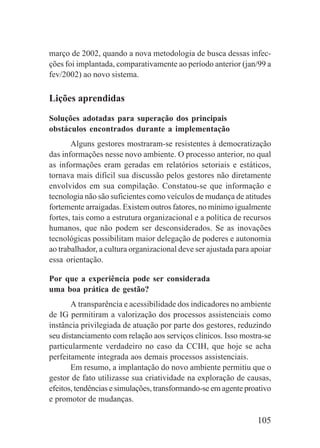105
março de 2002, quando a nova metodologia de busca dessas infec-
ções foi implantada, comparativamente ao período anterior (jan/99 a
fev/2002) ao novo sistema.
Lições aprendidas
Soluções adotadas para superação dos principais
obstáculos encontrados durante a implementação
Alguns gestores mostraram-se resistentes à democratização
das informações nesse novo ambiente. O processo anterior, no qual
as informações eram geradas em relatórios setoriais e estáticos,
tornava mais difícil sua discussão pelos gestores não diretamente
envolvidos em sua compilação. Constatou-se que informação e
tecnologia não são suficientes como veículos de mudança de atitudes
fortemente arraigadas. Existem outros fatores, no mínimo igualmente
fortes, tais como a estrutura organizacional e a política de recursos
humanos, que não podem ser desconsiderados. Se as inovações
tecnológicas possibilitam maior delegação de poderes e autonomia
ao trabalhador, a cultura organizacional deve ser ajustada para apoiar
essa orientação.
Por que a experiência pode ser considerada
uma boa prática de gestão?
A transparência e acessibilidade dos indicadores no ambiente
de IG permitiram a valorização dos processos assistenciais como
instância privilegiada de atuação por parte dos gestores, reduzindo
seu distanciamento com relação aos serviços clínicos. Isso mostra-se
particularmente verdadeiro no caso da CCIH, que hoje se acha
perfeitamente integrada aos demais processos assistenciais.
Em resumo, a implantação do novo ambiente permitiu que o
gestor de fato utilizasse sua criatividade na exploração de causas,
efeitos, tendências e simulações, transformando-se em agente proativo
e promotor de mudanças.
 