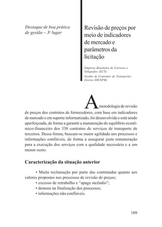 109
Revisão de preços por
meio de indicadores
de mercado e
parâmetrosda
licitação
Empresa Brasileira de Correios e
Telégrafos (ECT)
Gestão de Contratos de Transportes
(Getra–DR/SPM)
Ametodologia de revisão
de preços dos contratos de fornecedores, com base em indicadores
de mercado e em suporte informatizado, foi desenvolvida e está sendo
aperfeiçoada, de forma a garantir a manutenção do equilíbrio econô-
mico-financeiro dos 330 contratos de serviços de transporte de
terceiros. Dessa forma, buscam-se maior agilidade nos processos e
informações confiáveis, de forma a assegurar justa remuneração
para a execução dos serviços com a qualidade necessária e a um
menor custo.
Caracterização da situação anterior
• Muita reclamação por parte das contratadas quanto aos
valores propostos nos processos de revisão de preços;
• excesso de retrabalho e “apaga incêndio”;
• demora na finalização dos processos;
• informações não confiáveis.
Destaque de boa prática
de gestão – 3o
lugar
 
