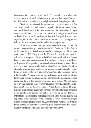 11
inovadora. O conceito de inovação é retomado como elemento
central para a identificação e o julgamento das experiências e
flexibilizado em relação aos princípios da administração gerencial.
O critério para inscrição manteve-se conforme o das edições
anteriores, sendo necessário que a experiência tivesse, no mínimo,
um ano de implementação, com resultados já mensurados. A expe-
riência também deveria ter-se desenvolvido em órgãos e entidades
do Poder Executivo Federal ou em instituições qualificadas como
organizações sociais que trabalhassem em parceria com o governo
federal, na prestação de serviços de interesse público.
Neste ano, o concurso premiou, com três viagens, os três
primeiros colocados, que receberam o título Destaque de Boa Prática
de Gestão. O primeiro destaque recebeu passagens e diárias para
participar do IX Congresso do Centro Latino Americano de
Administración para el Desarrollo (Clad), a ser realizado em Barce-
lona, e visitar uma instituição que desenvolva experiência semelhante
na Espanha. O segundo e terceiro destaques foram contemplados
com viagens à França, onde farão visitas técnicas a órgãos da admi-
nistração pública para conhecerem outras experiências de gestão.
Esses prêmios contaram com o patrocínio das embaixadas da França
e da Espanha. A premiação para os colocados do quarto ao sétimo
lugar consistiu na indicação de três membros de suas equipes para
participar de um dos cursos oferecidos pela ENAP. Os colocados
do oitavo ao décimo lugar receberam como reconhecimento assina-
turas da Revista do Serviço Público. Além disso, todas as 15 expe-
riências selecionadas receberam gravuras comemorativas do concurso
e uma certificação técnica especial sob a forma de Selo de Inovação.
O Instituto Hélio Beltrão homenageou com uma placa a equipe que
implantou a experiência que mais contribuiu para a desburocratização
e simplificação dos processos na Administração Pública. Os prêmios
foram entregues durante o workshop para apresentação das experi-
ências vencedoras, realizado em 9 de março de 2004.
 