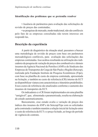 110
Identificação dos problemas que se pretendia resolver
• Ausência de parâmetros para avaliação das solicitações de
revisão de preços das contratadas;
• as pesquisas de mercado, modo tradicional, não são confiáveis
pelo fato de as empresas consultadas não terem interesse em
respondê-las.
Descrição da experiência
A partir de diagnóstico da situação atual, passamos a buscar
uma metodologia de revisão de preços com base em parâmetros
mercadológicos confiáveis, para avaliação das solicitações das
empresas contratadas. Isso acabou resultando na utilização dos indi-
cadores da pesquisa de variação de preços dos combustíveis e demais
insumos da Agência Nacional de Petróleo (ANP) e do Sindicato das
Empresas de Transportes de Carga de São Paulo e Região (Setcesp),
realizada pela Fundação Instituto de Pesquisa Econômicas (Fipe),
com base na planilha de custo da empresa contratada, apresentada
na licitação, e também no custo de referência (CR) interno da ECT
ao disponibilizar viatura com características e itinerários predefinidos.
Esses custos de referência são atualizados conforme o aumento dos
insumos de transportes da ECT.
Os indicadores e o CR foram implementados em uma planilha
“amigável”, que, alimentada e parametrizada, resulta na elaboração
do estudo automaticamente.
Basicamente, esse estudo avalia a variação de preços dos
índices dos insumos da ANP e do Setcesp/Fipe com os solicitados
pela contratada e também mantém a relação inicial de licitação entre
o custo de referência da ECT e o preço licitado, ao longo do período
de vigência do contrato.
Implementação de melhoria contínua
 