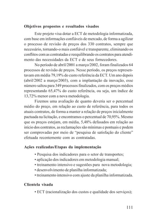 111
Objetivos propostos e resultados visados
Este projeto visa dotar a ECT de metodologia informatizada,
com base em informações confiáveis de mercado, de forma a agilizar
o processo de revisão de preços dos 330 contratos, sempre que
necessário, tornando-o mais confiável e transparente, eliminando os
conflitos com as contratadas e reequilibrando os contratos para atendi-
mento das necessidades da ECT e de seus fornecedores.
No período de abril/2001 a março/2002, foram finalizados 64
processos de revisão de preços. Nesse período, os preços represen-
tavam em média 79,19% do custo referência da ECT. Um ano depois
(abril/2002 a março/2003), com a implantação da inovação, esse
número saltou para 349 processos finalizados, com os preços médios
representando 65,47% do custo referência, ou seja, um índice de
13,72% menor com a nova metodologia.
Fizemos uma avaliação de quanto deveria ser o percentual
médio do preço, em relação ao custo de referência, para todos os
atuais contratos, de forma a manter a relação de preços inicialmente
pactuada na licitação, e encontramos o percentual de 70,95%. Mesmo
que os preços estejam, em média, 5,48% defasados em relação ao
início dos contratos, as reclamações são mínimas e pontuais e podem
ser comprovadas por meio de “pesquisa de satisfação do cliente”
efetuada recentemente com as contratadas.
Ações realizadas/Etapas da implementação
• Pesquisa dos indicadores para o setor de transportes;
• aplicação dos indicadores em metodologia manual;
• treinamento intensivo e sugestões para nova metodologia;
• desenvolvimento de planilha informatizada;
• treinamento intensivo com ajuste da planilha informatizada.
Clientela visada
• ECT (racionalização dos custos e qualidade dos serviços);
 