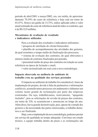 114
período de abril/2001 a março/2002, era, em média, de aproxima-
damente 79,19% do custo de referência e hoje está em torno de
65,47%. Houve um ganho de 13,72%, índice aplicado sobre o valor
anual estimado do custo de referência atual de todos os contratos, que
é de R$ 32,9 milhões.
Mecanismos de avaliação de resultado
e indicadores utilizados
Para a avaliação dos resultados e indicadores utilizamos:
• pesquisa de satisfação do cliente/fornecedor;
• planilha de acompanhamento das atividades dos gestores,
da qual extraímos o tempo médio de finalização dos processos;
• sistema de evolução dos contratos, do qual obtivemos o
número médio de contratos finalizados por período;
• percentual médio do preço dos contratos em relação ao custo
referência na época da licitação e atual;
• valor racionalizado em reais com a nova metodologia.
Impacto observado na melhoria do ambiente de
trabalho e/ou na qualidade dos serviços prestados
O impacto no ambiente de trabalho foi considerável.Antes da
implantação do projeto, devido à falta de parâmetros e informações
confiáveis, acumulávamos processos em andamento e tínhamos um
volume muito grande de reclamações por parte das empresas
contratadas. Ou seja, trabalhávamos, reativamente, “apagando
incêndio”, pois as solicitações de revisão de preços dos contratos,
em torno de 330, se acumulavam e arrastavam ao longo do ano.
Além disso, havia grande desmotivação, pois, apesar da vontade dos
gestores e da necessidade das partes interessadas, o trabalho demo-
rava a ser finalizado.
Hoje, com a implantação da nova metodologia, podemos prestar
um serviço de qualidade no tempo adequado. Com base em estudo
técnico, a equipe trabalha dentro do prazo e as reclamações são
Implementação de melhoria contínua
 