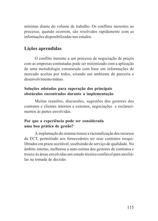 115
mínimas diante do volume de trabalho. Os conflitos inerentes ao
processo, quando ocorrem, são resolvidos rapidamente com as
informações disponibilizadas nos estudos.
Lições aprendidas
O conflito inerente a um processo de negociação de preços
com as empresas contratadas pode ser minimizado com a aplicação
de uma metodologia estruturada com base em informações de
mercado aceitas por todos, criando um ambiente de parceria e
desenvolvimento mútuo.
Soluções adotadas para superação dos principais
obstáculos encontrados durante a implementação
Muitas reuniões, discussões, sugestões dos gestores dos
contratos e clientes internos e externos, negociações e esclareci-
mentos às partes envolvidas.
Por que a experiência pode ser considerada
uma boa prática de gestão?
A implantação do sistema trouxe a racionalização dos recursos
da ECT, permitindo aos fornecedores ter seus contratos reequi-
librados em prazo aceitável, usufruindo de serviço de qualidade. No
âmbito interno, melhorou a auto-estima dos gestores de contratos e
trouxe às áreas envolvidas um estudo técnico confiável para auxiliá-
las na tomada de decisão.
 