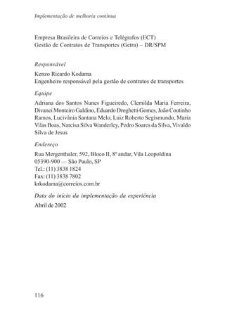 116
Empresa Brasileira de Correios e Telégrafos (ECT)
Gestão de Contratos de Transportes (Getra) – DR/SPM
Responsável
Kenzo Ricardo Kodama
Engenheiro responsável pela gestão de contratos de transportes
Equipe
Adriana dos Santos Nunes Figueiredo, Clemilda Maria Ferreira,
Divanei Monteiro Galdino, Eduardo Droghetti Gomes, João Coutinho
Ramos, Lucivânia Santana Melo, Luiz Roberto Segismundo, Maria
Vilas Boas, Narcisa Silva Wanderley, Pedro Soares da Silva, Vivaldo
Silva de Jesus
Endereço
Rua Mergenthaler, 592, Bloco II, 8º andar, Vila Leopoldina
05390-900 — São Paulo, SP
Tel.: (11) 3838 1824
Fax: (11) 3838 7802
krkodama@correios.com.br
Data do início da implementação da experiência
Abril de 2002
Implementação de melhoria contínua
 
