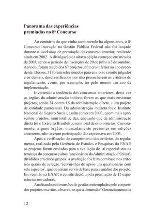 12
Panorama das experiências
premiadas no 8o
Concurso
Ao contrário do que vinha acontecendo há alguns anos, o 8o
Concurso Inovação na Gestão Pública Federal não foi lançado
durante o workshop de premiação do concurso anterior, realizado
ainda em 2002. Adivulgação da oitava edição começou em meados
de 2003, sendo o período de inscrições de 20 de julho a 3 de outubro.
Ao todo, foram recebidos 67 projetos, número inferior ao ano prece-
dente. Desses, 51 foram selecionados para envio ao comitê julgador
e os demais, desclassificados por não preencherem os critérios do
regulamento, como, por exemplo, ter pelo menos um ano de
implementação.
Invertendo a tendência dos concursos anteriores, desta vez
os órgãos da administração indireta foram os que mais enviaram
projetos, sendo 34 contra 16 da administração direta, e um projeto
de entidade paraestatal. Da administração indireta foi o Instituto
Nacional do Seguro Social, assim como em 2002, quem mais apre-
sentou projetos, num total de dez, enquanto que da administração
direta foi o Exército Brasileiro, num total de oito projetos. Curiosa-
mente, alguns órgãos, marcadamente presentes em edições
anteriores, não tiveram participação tão expressiva em 2003.
Após a verificação do cumprimento dos critérios do regula-
mento, realizada pela Gerência de Estudos e Pesquisas da ENAP,
os projetos foram enviados para a avaliação de 16 especialistas na
temática do concurso e altos funcionários daAdministração Pública1
,
divididos em cinco grupos. A avaliação foi feita com base nos crité-
rios gerais de seleção. Serviu-lhes de apoio um questionário com
sete aspectos2
, que deveriam servir de base para a análise dos projeto.
Em reunião na ENAP, o comitê decidiu pela premiação de 15 expe-
riências inovadoras.
Analisando as dimensões de gestão contempladas pelo conjunto
dos projetos inscritos, observa-se que a dimensão “Gerenciamento de
 