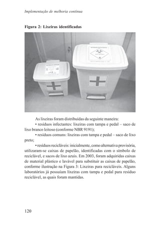 120
Figura 2: Lixeiras identificadas
As lixeiras foram distribuídas da seguinte maneira:
• resíduos infectantes: lixeiras com tampa e pedal – saco de
lixo branco leitoso (conforme NBR 9191);
• resíduos comuns: lixeiras com tampa e pedal – saco de lixo
preto;
• resíduos recicláveis: inicialmente, como alternativa provisória,
utilizaram-se caixas de papelão, identificadas com o símbolo de
reciclável, e sacos de lixo azuis. Em 2003, foram adquiridas caixas
de material plástico e lavável para substituir as caixas de papelão,
conforme ilustração na Figura 3: Lixeiras para recicláveis. Alguns
laboratórios já possuíam lixeiras com tampa e pedal para resíduo
reciclável, as quais foram mantidas.
Implementação de melhoria contínua
 