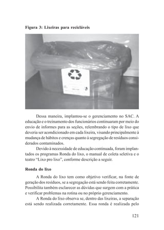 121
Figura 3: Lixeiras para recicláveis
Dessa maneira, implantou-se o gerenciamento no SAC. A
educação e o treinamento dos funcionários continuaram por meio do
envio de informes para as seções, relembrando o tipo de lixo que
deveria ser acondicionado em cada lixeira, visando principalmente à
mudança de hábitos e crenças quanto à segregação de resíduos consi-
derados contaminados.
Devido à necessidade de educação continuada, foram implan-
tados os programas Ronda do lixo, o manual de coleta seletiva e o
teatro “Lixo pro lixo”, conforme descrição a seguir.
Ronda do lixo
A Ronda do lixo tem como objetivo verificar, na fonte de
geração dos resíduos, se a segregação está sendo feita corretamente.
Possibilita também esclarecer as dúvidas que surgem com a prática
e verificar problemas na rotina ou no próprio gerenciamento.
A Ronda do lixo observa se, dentro das lixeiras, a separação
está sendo realizada corretamente. Essa ronda é realizada pelo
 