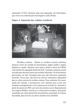 123
separação). O SAC destinou, para essa separação, um funcionário,
que envia esse material para reciclagem a cada 20 dias.
Figura 4: Separação dos resíduos recicláveis.
Resíduos comuns – Dentre os resíduos comuns podemos
destacar restos de comida de funcionários, papéis toalha e papéis
higiênicos usados. Durante cinco meses, desde o início do GRSS,
esse resíduo foi segregado dentro do SAC. Contudo, continuou sendo
enviado para descarte junto com resíduo infectante. Os funcionários
precisaram ser bem treinados para que não houvesse separação
incorreta. Nessa fase, não havia no serviço contentores adequados
para a coleta externa do resíduo comum. Esse contentor foi conse-
guido por doação e permaneceu com cadeado para evitar que
catadores manipulassem o lixo à procura de recicláveis. Somente a
partir de janeiro de 2003, por meio de contatos com o Departamento
de Limpeza Pública, iniciou-se a coleta desses resíduos, feita pelos
caminhões de coleta domiciliar da prefeitura municipal, às 9 horas
da manhã, para levá-los ao aterro sanitário da Cachimba.
 