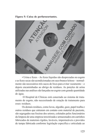 125
Figura 5: Caixa de perfurocortantes.
• Urina e fezes – As fezes líquidas são desprezadas no esgoto
e as fezes secas são acondicionadas em saco branco leitoso – normal-
mente são necessários três sacos de lixos para evitar vazamento – e
depois encaminhadas ao abrigo de resíduos. As porções de urina
utilizadas nas análises são lançadas no esgoto com grande quantidade
de água.
O Hospital de Clínicas está conectado ao sistema de trata-
mento de esgoto, não necessitando de estação de tratamento para
esses resíduos.
Os demais resíduos, como luvas, algodão, gaze, papel toalha e
outros resíduos que entraram em contato com material de paciente,
são segregados nas lixeiras dos setores, coletados pelos funcionários
da limpeza de uma empresa terceirizada e armazenados em carrinhos
fabricados de materiais rígidos, laváveis, impermeáveis e providos
de tampa fabricada conforme legislação específica e articulada ao
 